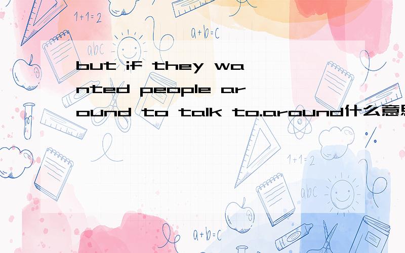 but if they wanted people around to talk to.around什么意思.翻译句子!
