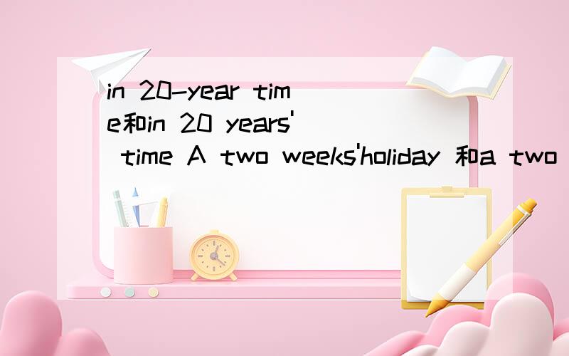 in 20-year time和in 20 years' time A two weeks'holiday 和a two -week holiday 的区别1.Can you imagine what life will be like in_____time?A 20 years'B 20 year's C 20-years'D20-year2.Every year I have___holiday.A:a two-week B:a two weeks' C:two-wee
