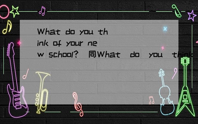 What do you think of your new school?(同What  do  you  think   of   your  new   school?(同义句)