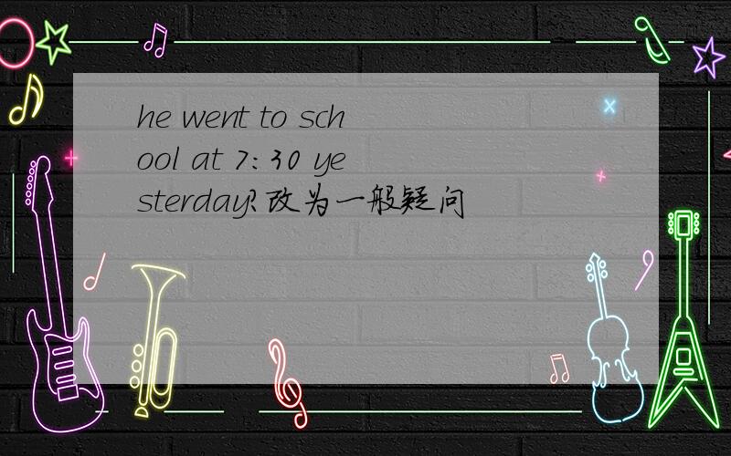 he went to school at 7:30 yesterday?改为一般疑问