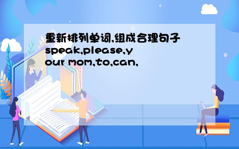 重新排列单词,组成合理句子 speak,please,your mom,to,can,