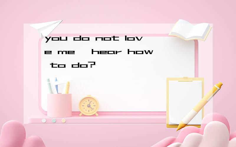 you do not love me ,hear how to do?