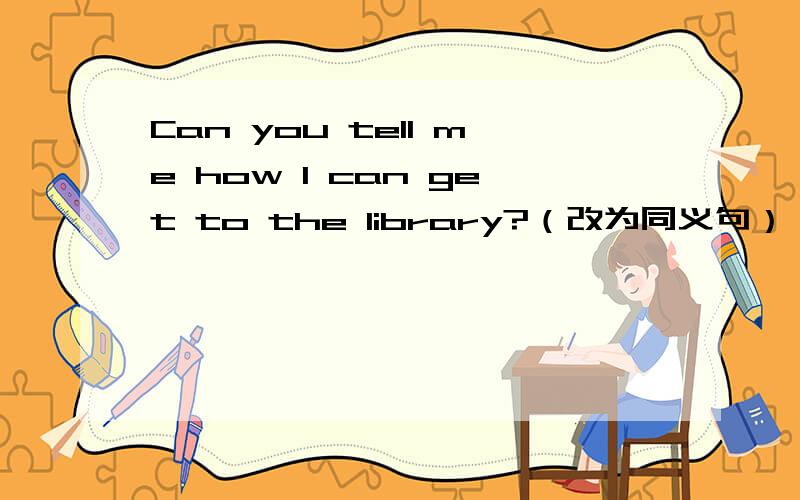Can you tell me how I can get to the library?（改为同义句） Can you tell me _ _ _ the library