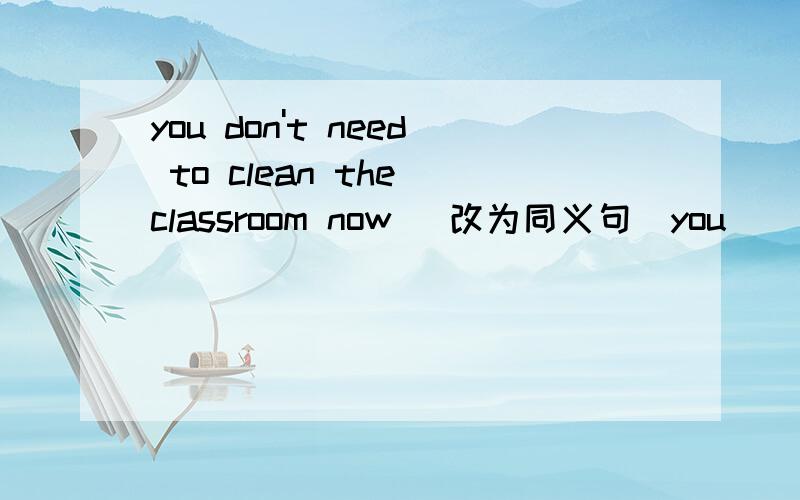 you don't need to clean the classroom now （改为同义句）you ______ clean the classroom _____ ______ ______