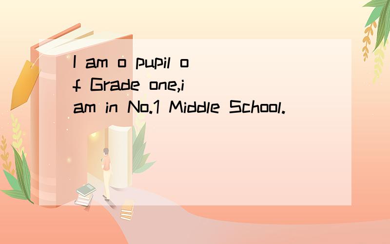 I am o pupil of Grade one,i am in No.1 Middle School.