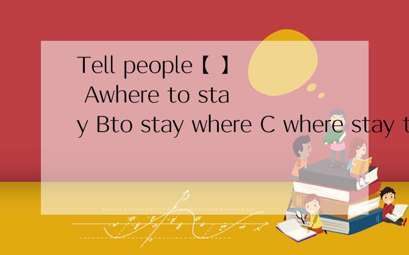 Tell people【 】 Awhere to stay Bto stay where C where stay to?