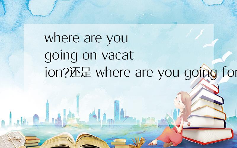 where are you going on vacation?还是 where are you going for vacation?
