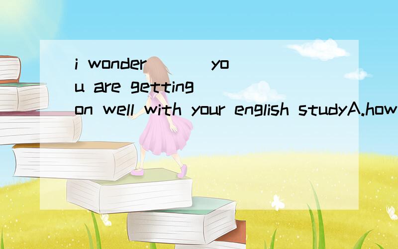 i wonder ___you are getting on well with your english studyA.howB.whatC.ifD.that我选A,但是答案是C.这里if应该是“是否” 的意思吧,后面没有“or not