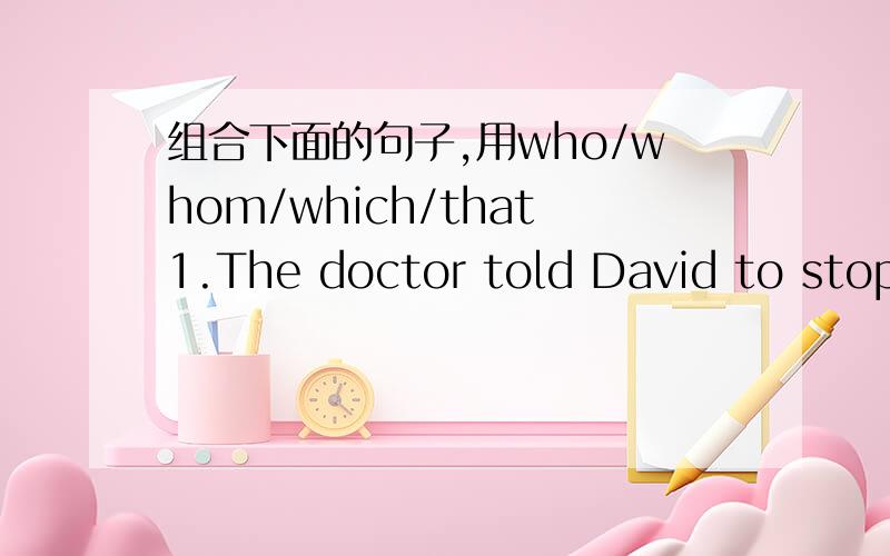 组合下面的句子,用who/whom/which/that1.The doctor told David to stop smoking.David saw her at the hospital.2.People have to smoke outside.They want to smoke.