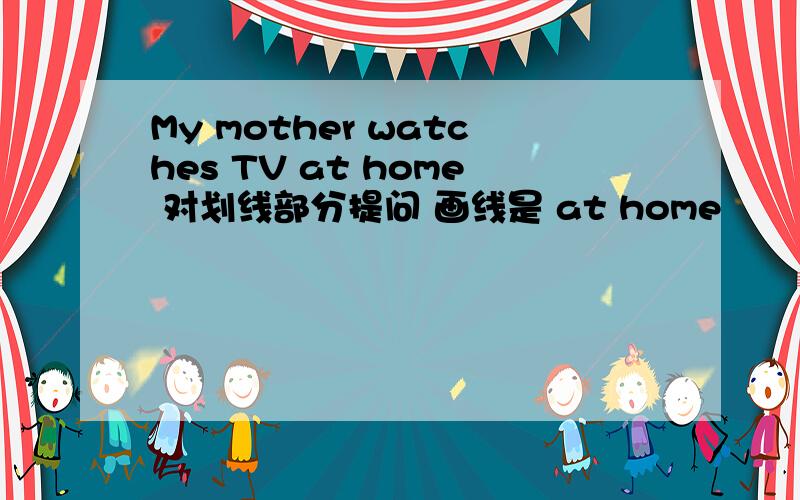 My mother watches TV at home 对划线部分提问 画线是 at home