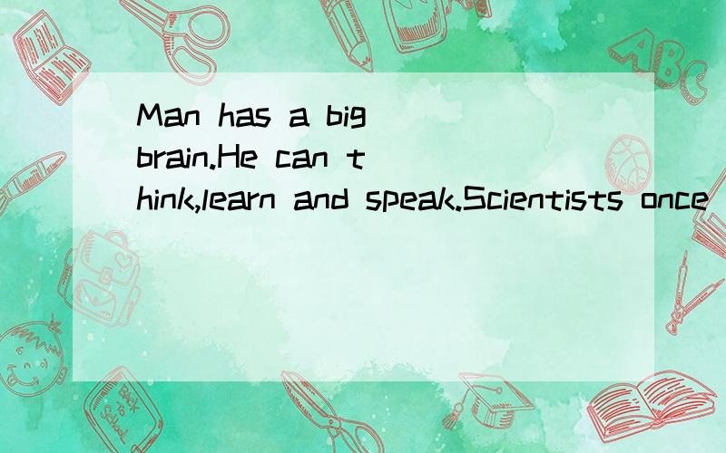 Man has a big brain.He can think,learn and speak.Scientists once thought that man is different from animals because he can think and learn.They know now that animals can learn—dogs,rats,birds can learn.So scientists are beginning to understand that