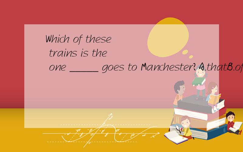 Which of these trains is the one _____ goes to Manchester?A.thatB.of whichC.by whichD./选哪个？为什么？为什么？为什么？为什么？为什么？为什么？为什么？为什么？为什么？为什么？为什么？为什么？为什