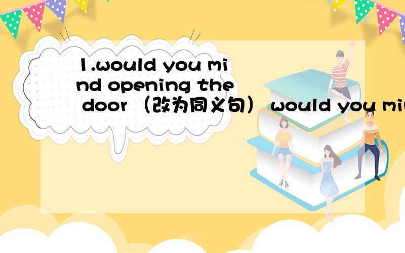 1.would you mind opening the door （改为同义句） would you mind（）（） open the door?