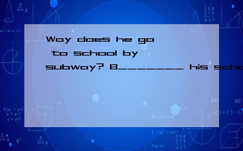 Way does he go to school by subway? B_______ his school is very far.