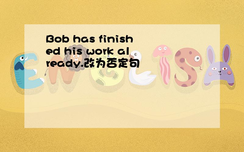 Bob has finished his work already.改为否定句
