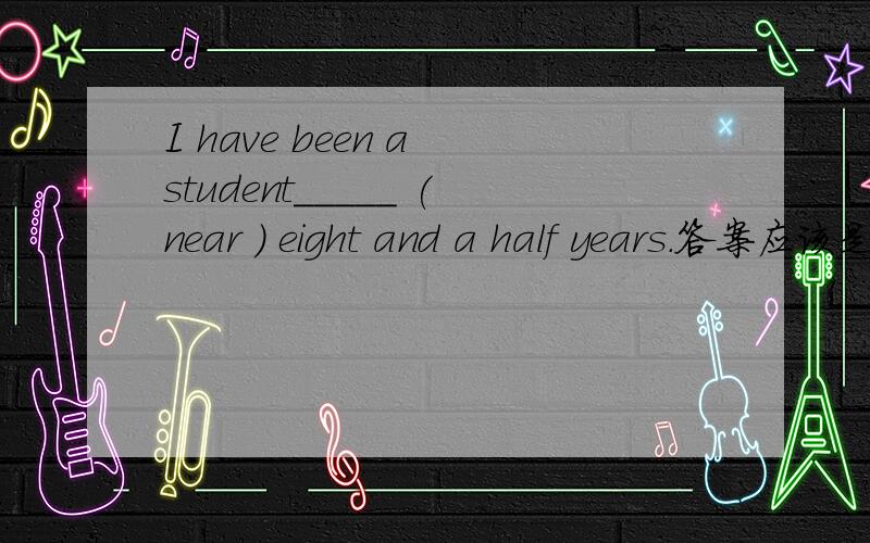I have been a student_____ (near ) eight and a half years.答案应该是什么呢?