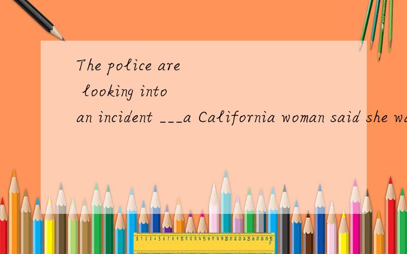 The police are looking into an incident ___a California woman said she was forced to use her iPod as payment for a cab rideA.that B.what C.which D.where