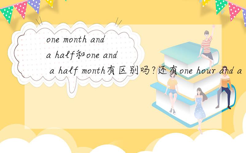 one month and a half和one and a half month有区别吗?还有one hour and a half和one and half an hour哪个对?