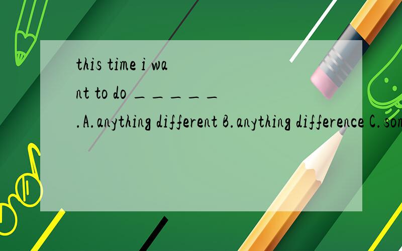 this time i want to do _____.A.anything different B.anything difference C.something different D.different something