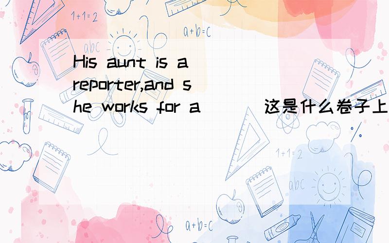 His aunt is a reporter,and she works for a ___这是什么卷子上的题