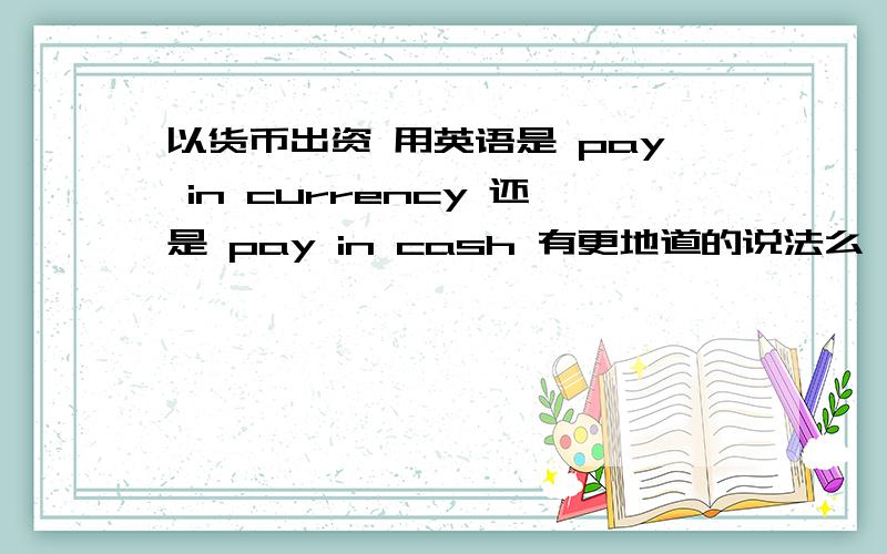 以货币出资 用英语是 pay in currency 还是 pay in cash 有更地道的说法么