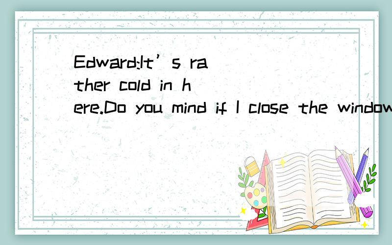 Edward:It’s rather cold in here.Do you mind if I close the window?Carole:________ A.Yes,please