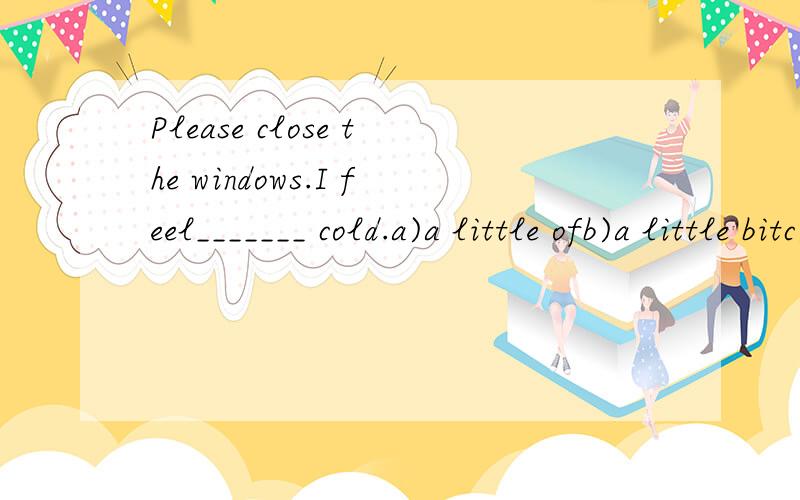 Please close the windows.I feel_______ cold.a)a little ofb)a little bitc)a bit little ofd)a little bit of