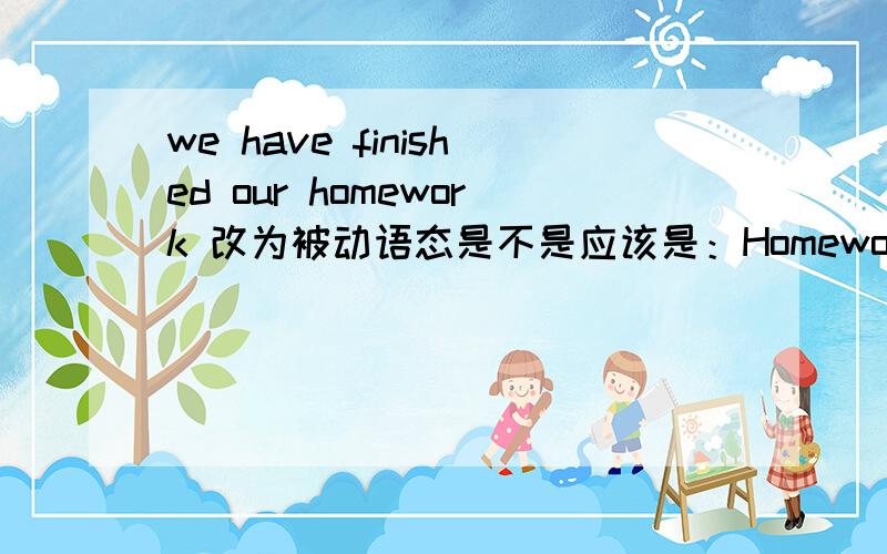 we have finished our homework 改为被动语态是不是应该是：Homework had been finised by us