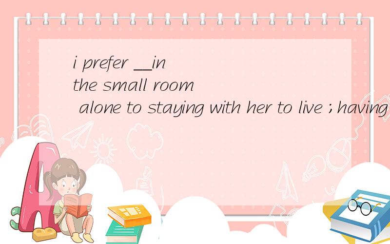 i prefer __in the small room alone to staying with her to live ；having lived ；living ； lived