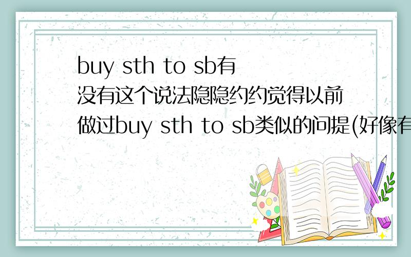 buy sth to sb有没有这个说法隐隐约约觉得以前做过buy sth to sb类似的问提(好像有这种说法) 可现在又说没有这个说法 到底..(buy sth for sb 和buy sb sth就一定有)