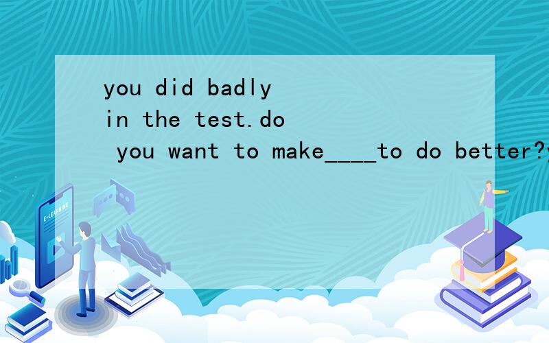 you did badly in the test.do you want to make____to do better?yes,i'll try my best to do wellyou did badly in the test.do you want to make____to do better?yes,i'll try my best to do well in the schoolwork