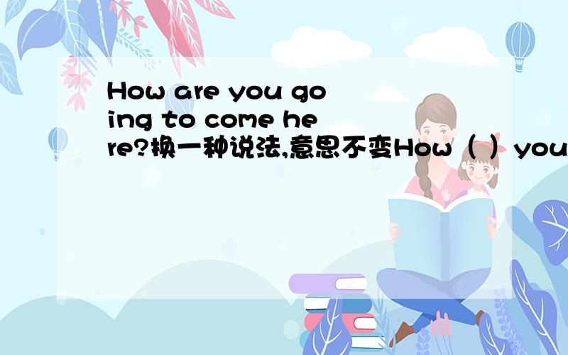 How are you going to come here?换一种说法,意思不变How（ ）you（ ）here?