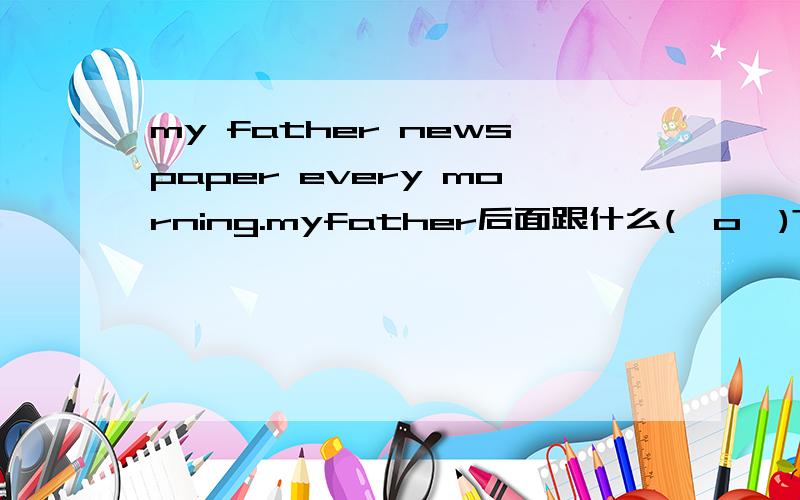 my father newspaper every morning.myfather后面跟什么(⊙o⊙)?
