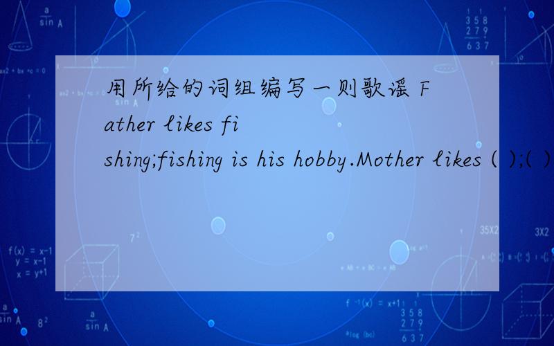 用所给的词组编写一则歌谣 Father likes fishing;fishing is his hobby.Mother likes ( );( )is her hobb用所给的词组编写一则歌谣Father likes fishing;fishing is his hobby.Mother likes ( );( )is her hobby.(diving)Sister likes ( );( )i