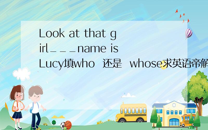 Look at that girl___name is Lucy填who  还是  whose求英语帝解释怎样区分