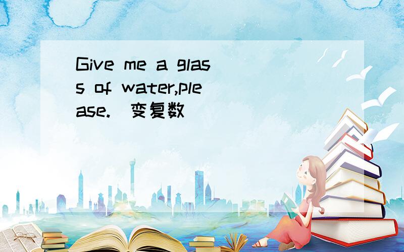 Give me a glass of water,please.（变复数）