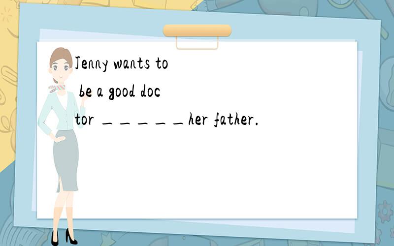 Jenny wants to be a good doctor _____her father.