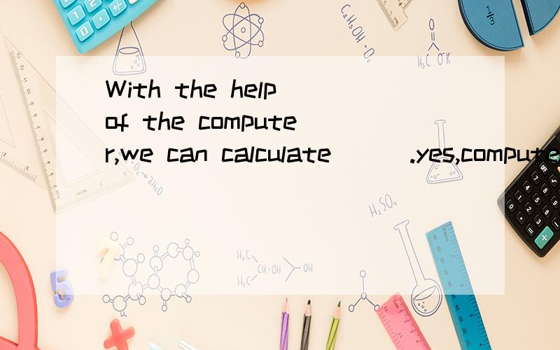 With the help of the computer,we can calculate ( ).yes,computers really help us ( )