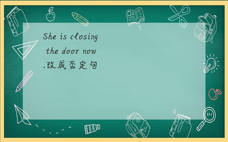 She is closing the door now .改成否定句
