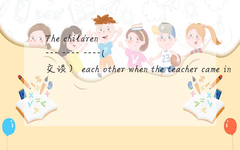 The children ---- ---- ----(交谈） each other when the teacher came in
