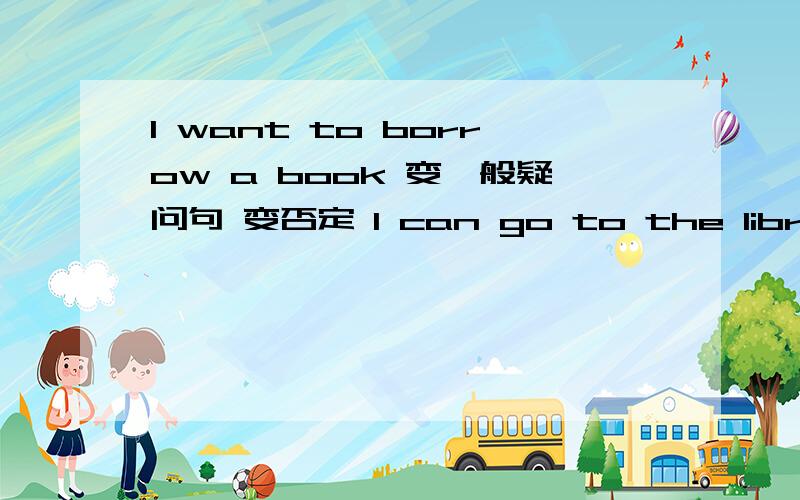 I want to borrow a book 变一般疑问句 变否定 I can go to the library 改为一般疑问句做肯定回答并改I want to borrow a book 变一般疑问句 变否定 I can go to the library 改为一般疑问句做肯定回答并改为否定句