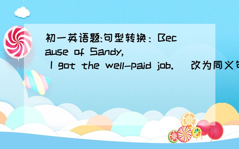 初一英语题:句型转换：Because of Sandy, I got the well-paid job. (改为同义句)___ ___ Sandy, I got the well-paid job.