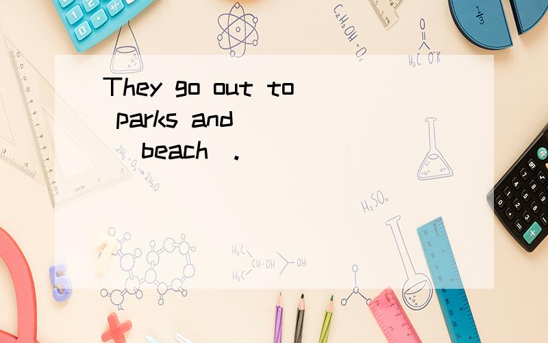 They go out to parks and ___ (beach).