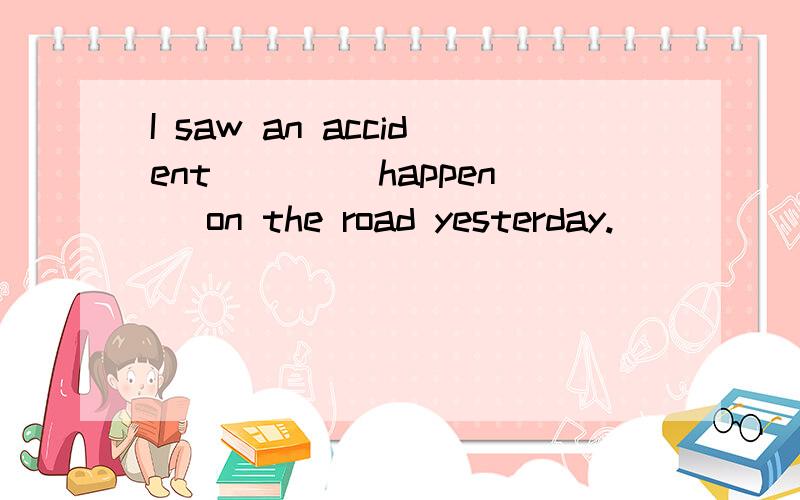 I saw an accident ___(happen) on the road yesterday.