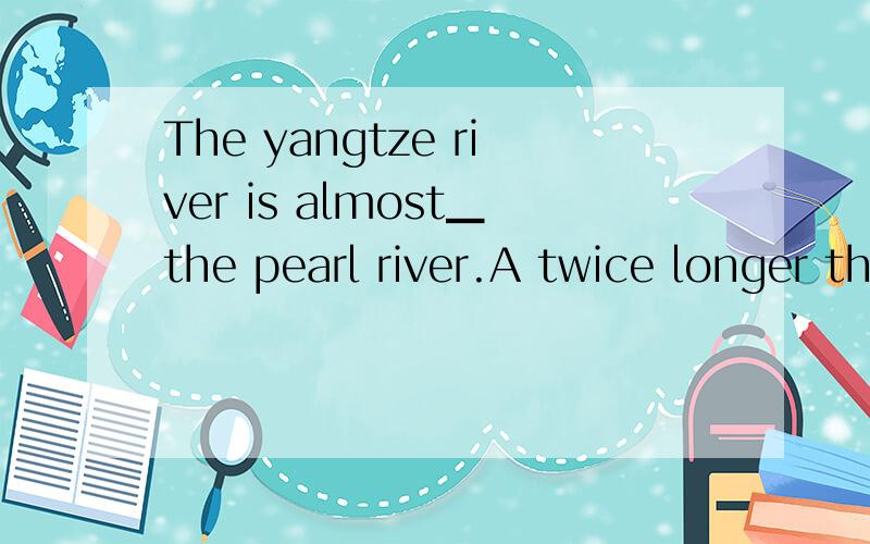 The yangtze river is almost▁the pearl river.A twice longer than B longer twice thanC twice length of D as twice longe as选哪个