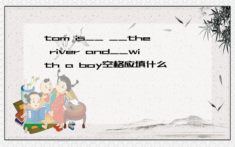 tom is__ __the river and__with a boy空格应填什么