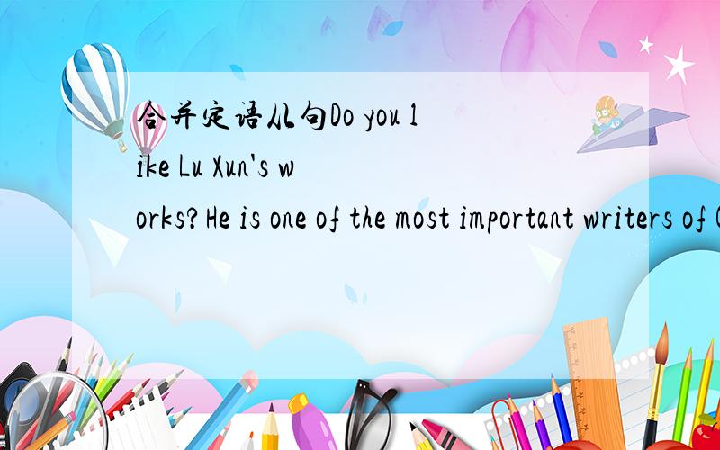 合并定语从句Do you like Lu Xun's works?He is one of the most important writers of China1.合并定语从句：Do you like Lu Xun's works?He is one of the most important writers of China.这两句怎么合并定语从句呢?（最好不要改动