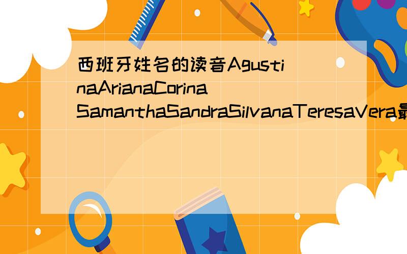 西班牙姓名的读音AgustinaArianaCorinaSamanthaSandraSilvanaTeresaVera最好给个可以查姓名发音地在线词典,一般的差不了人名字.另外问一下,阿根廷人也起的是西班牙的这些名字吧?你们认为哪一个最好听