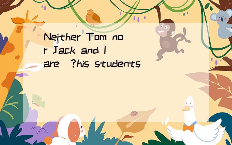 Neither Tom nor Jack and I （are）?his students