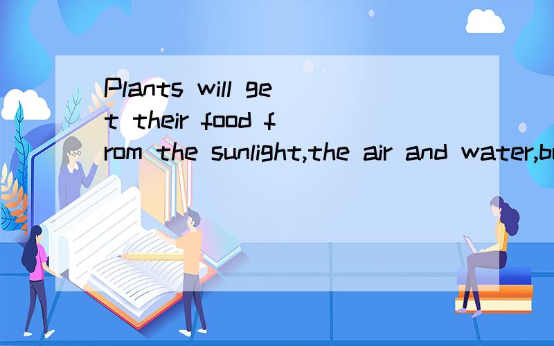 Plants will get their food from the sunlight,the air and water,but animals have to eat other living things like plants or other animals.两段连在一起
